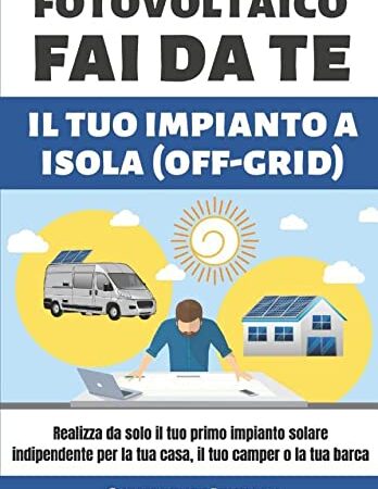 FOTOVOLTAICO FAI DA TE IL TUO IMPIANTO A ISOLA: Realizza da solo il tuo primo impianto solare indipendente per la tua casa, il tuo camper o la tua barca